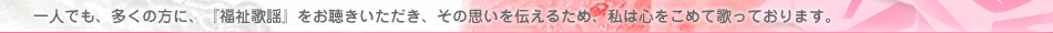 一人でも、多くの方に、『福祉歌謡』をお聴きいただき、その思いを伝えるため、私は心をこめて歌っております。